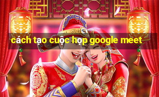 cách tạo cuộc họp google meet